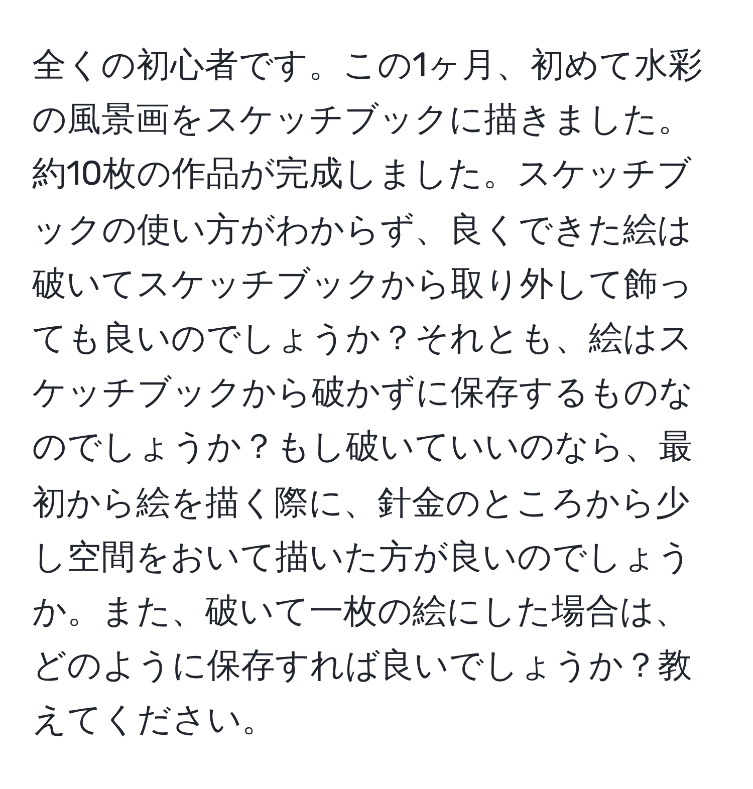 全くの初心者です。この1ヶ月、初めて水彩の風景画をスケッチブックに描きました。約10枚の作品が完成しました。スケッチブックの使い方がわからず、良くできた絵は破いてスケッチブックから取り外して飾っても良いのでしょうか？それとも、絵はスケッチブックから破かずに保存するものなのでしょうか？もし破いていいのなら、最初から絵を描く際に、針金のところから少し空間をおいて描いた方が良いのでしょうか。また、破いて一枚の絵にした場合は、どのように保存すれば良いでしょうか？教えてください。