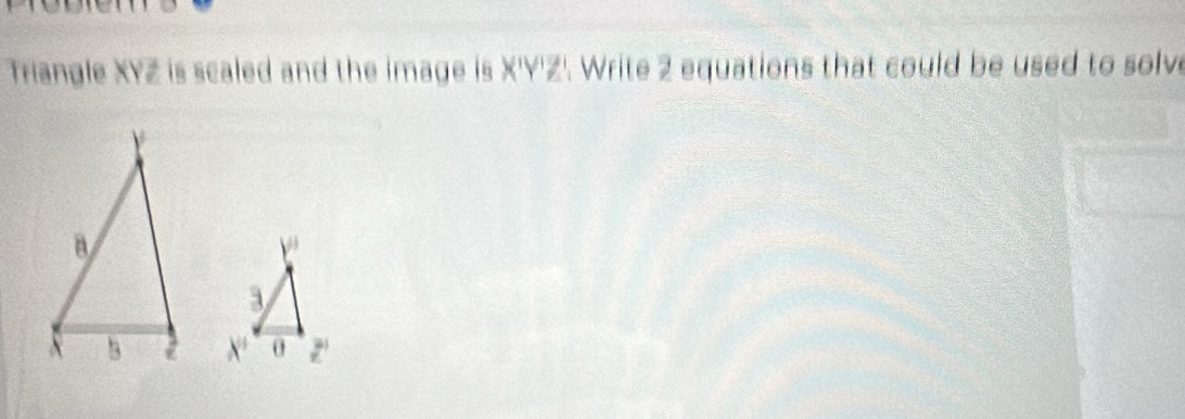 Triangle XYZ is scaled and the image is X'Y'Z'. Write 2 equations that could be used to solve