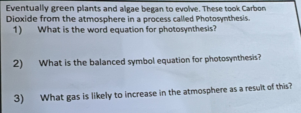 Eventually green plants and algae began to evolve. These took Carbon 
Dioxide from the atmosphere in a process called Photosynthesis. 
1) What is the word equation for photosynthesis? 
2) What is the balanced symbol equation for photosynthesis? 
3) What gas is likely to increase in the atmosphere as a result of this?