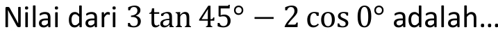 Nilai dari 3tan 45°-2cos 0° adalah...