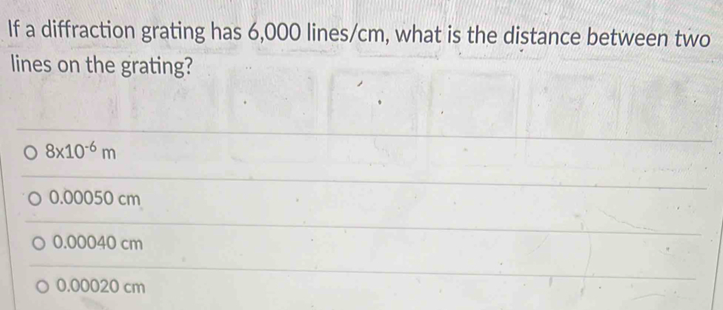 If a diffraction grating has 6,000 lines/cm, what is the distance between two
lines on the grating?
8* 10^(-6)m
0.00050 cm
0.00040 cm
0.00020 cm