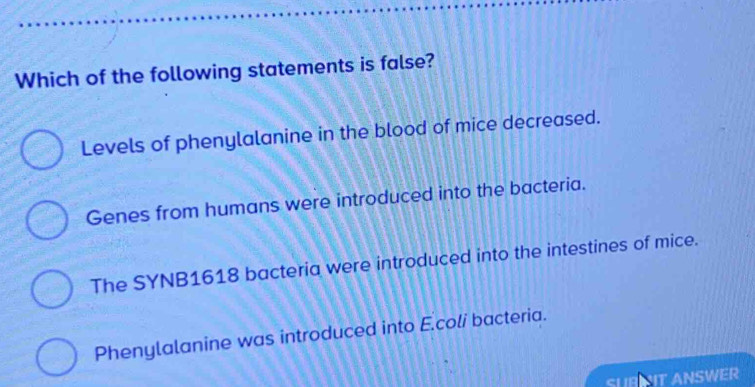 Which of the following statements is false?
Levels of phenylalanine in the blood of mice decreased.
Genes from humans were introduced into the bacteria.
The SYNB1618 bacteria were introduced into the intestines of mice.
Phenylalanine was introduced into E.coli bacteria.
SUBT ANSWER