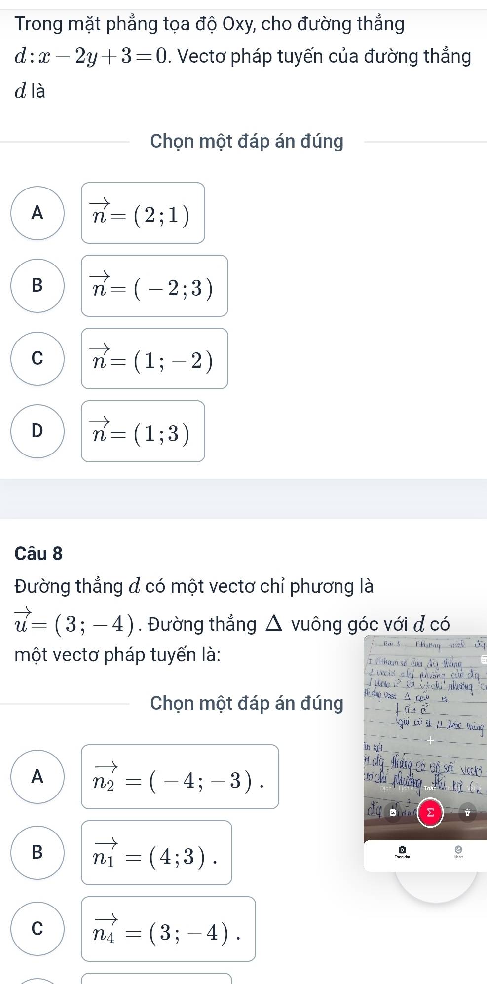 Trong mặt phẳng tọa độ Oxy, cho đường thẳng
d:x-2y+3=0. Vectơ pháp tuyến của đường thẳng
d là
Chọn một đáp án đúng
A vector n=(2;1)
B vector n=(-2;3)
C vector n=(1;-2)
D vector n=(1;3)
Câu 8
Đường thẳng đ có một vectơ chỉ phương là
vector u=(3;-4). Đường thẳng △ vuông góc với đ có
một vectơ pháp tuyến là:
Chọn một đáp án đúng
A vector n_2=(-4;-3). 
aq
B vector n_1=(4;3).
C vector n_4=(3;-4).