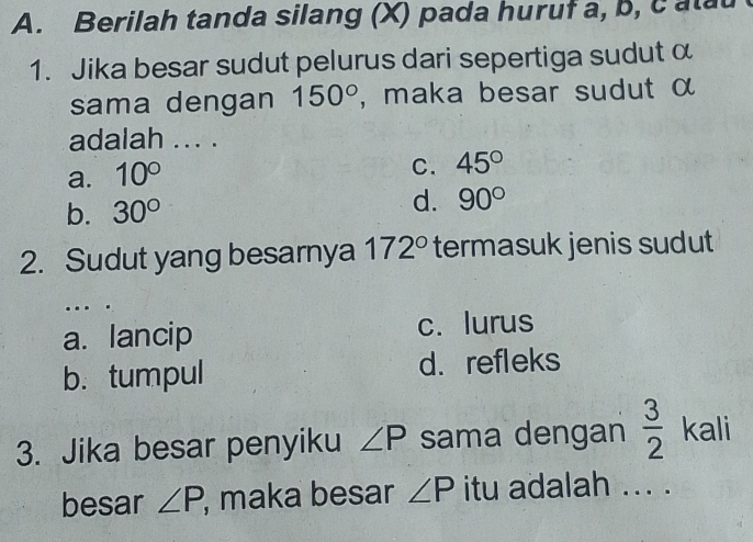 Berilah tanda silang (X) pada huruf a, b, catau
1. Jika besar sudut pelurus dari sepertiga sudut α
sama dengan 150° , maka besar sudut α
adalah ... .
a. 10°
C. 45°
b. 30°
d. 90°
2. Sudut yang besarnya 172° termasuk jenis sudut
...
a. lancip c. lurus
b. tumpul d. refleks
3. Jika besar penyiku ∠ P sama dengan  3/2  kali
besar ∠ P , maka besar ∠ P itu adalah ... .