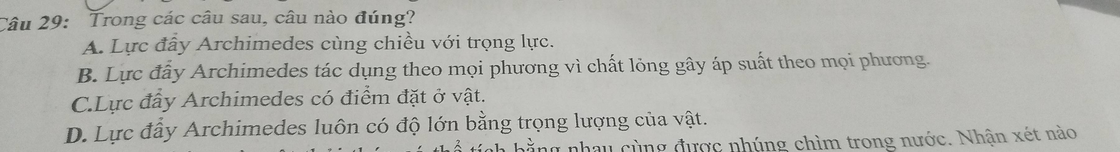 Trong các câu sau, câu nào đúng?
A. Lực đây Archimedes cùng chiều với trọng lực.
B. Lực đấy Archimedes tác dụng theo mọi phương vì chất lỏng gây áp suất theo mọi phương.
C.Lực đầy Archimedes có điểm đặt ở vật.
D. Lực đẩy Archimedes luôn có độ lớn bằng trọng lượng của vật.
bằng nhau cùng được nhúng chìm trong nước. Nhận xét nào