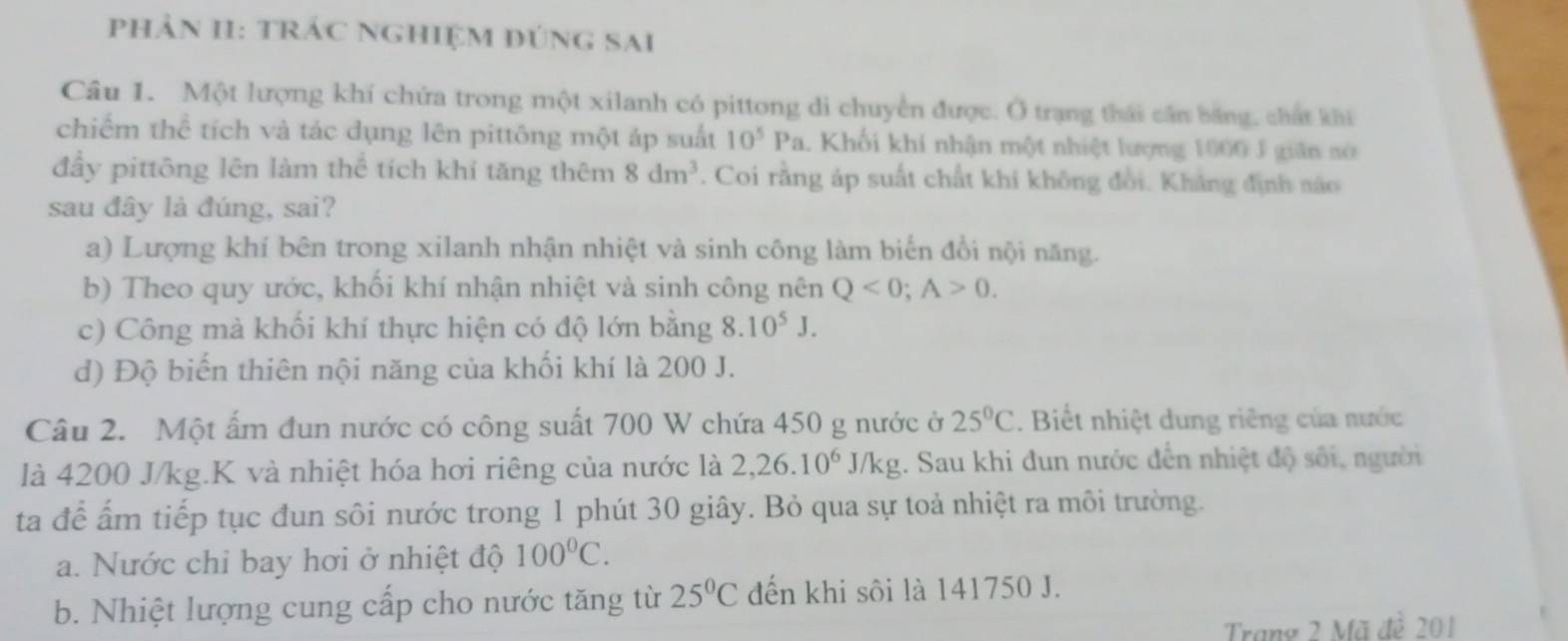 phảN II: tRÁC NGHiệM đúnG Sai
Câu 1. Một lượng khí chứa trong một xilanh có pittong di chuyển được. Ở trạng thái cần bằng, chất khi
chiếm thể tích và tác dụng lên pittông một áp suất 10^5Pa 1 Khối khí nhận một nhiệt lượng 1000 J giản nó
đầy pittōng lên làm thể tích khí tăng thêm 8dm^3. Coi rằng áp suất chất khi không đổi. Kháng định náo
sau đây là đúng, sai?
a) Lượng khí bên trong xilanh nhận nhiệt và sinh công làm biến đổi nội năng.
b) Theo quy ước, khối khí nhận nhiệt và sinh công nên Q<0</tex>; A>0.
c) Công mà khối khí thực hiện có độ lớn bằng 8.10^5J.
d) Độ biến thiên nội năng của khối khí là 200 J.
Câu 2. Một ấm đun nước có công suất 700 W chứa 450 g nước ở 25°C. Biết nhiệt dung riêng của nước
là 4200 J/kg.K và nhiệt hóa hơi riêng của nước là 2, 26.10^6J/kg :. Sau khi đun nước đến nhiệt độ sối, người
ta để ấm tiếp tục đun sôi nước trong 1 phút 30 giây. Bỏ qua sự toả nhiệt ra môi trường.
a. Nước chỉ bay hơi ở nhiệt độ 100°C.
b. Nhiệt lượng cung cấp cho nước tăng từ 25°C đến khi sôi là 141750 J.
Trang 2 Mã đề 201