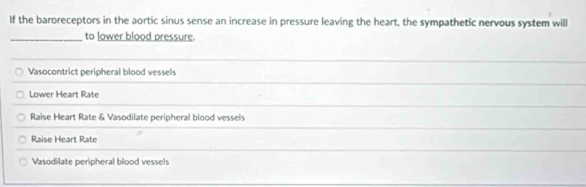 If the baroreceptors in the aortic sinus sense an increase in pressure leaving the heart, the sympathetic nervous system will
_to lower blood pressure.
Vasocontrict peripheral blood vessels
Lower Heart Rate
Raise Heart Rate & Vasodilate peripheral blood vessels
Raise Heart Rate
Vasodilate peripheral blood vessels