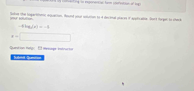 uations By converting to exponential form (definition of log) 
Solve the logarithmic equation. Round your solution to 4 decimal places if applicable. Don't forget to check 
your solution.
-6log _3(x)=-5
x=□
Question Help: Message instructor 
Submit Question