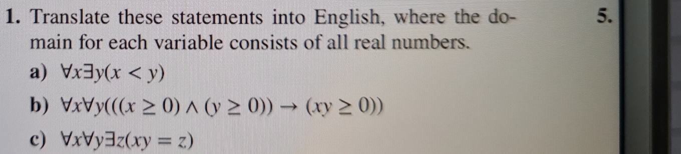 Translate these statements into English, where the do - 5.
main for each variable consists of all real numbers.
a) forall xexists y(x
b) forall xforall y(((x≥ 0)wedge (y≥ 0))to (xy≥ 0))
c) forall xforall yexists z(xy=z)