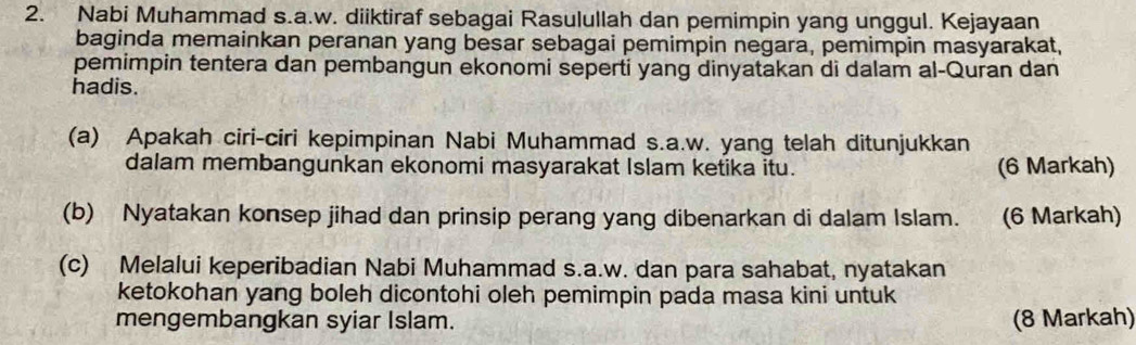 Nabi Muhammad s.a.w. diiktiraf sebagai Rasulullah dan pemimpin yang unggul. Kejayaan 
baginda memainkan peranan yang besar sebagai pemimpin negara, pemimpin masyarakat, 
pemimpin tentera dan pembangun ekonomi seperti yang dinyatakan di dalam al-Quran dan 
hadis. 
(a) Apakah ciri-ciri kepimpinan Nabi Muhammad s.a.w. yang telah ditunjukkan 
dalam membangunkan ekonomi masyarakat Islam ketika itu. (6 Markah) 
(b) Nyatakan konsep jihad dan prinsip perang yang dibenarkan di dalam Islam. (6 Markah) 
(c) Melalui keperibadian Nabi Muhammad s.a.w. dan para sahabat, nyatakan 
ketokohan yang boleh dicontohi oleh pemimpin pada masa kini untuk 
mengembangkan syiar Islam. (8 Markah)