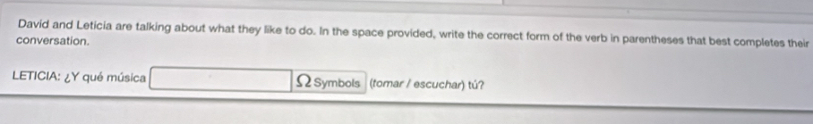 David and Leticia are talking about what they like to do. In the space provided, write the correct form of the verb in parentheses that best completes their 
conversation. 
LETICIA: ¿Y qué música ΩSymbols (tomar / escuchar) tú?