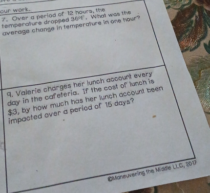 our work. 
7. Over a period of 12 hours, the 
temperature dropped 36°F. What was the 
average change in temperature in one hour? 
9. Valerie charges her lunch account every
day in the cafeteria. If the cost of lunch is
$3, by how much has her lunch account been 
impacted over a period of 15 days? 
OManeuvering the Middle LLC, 2017