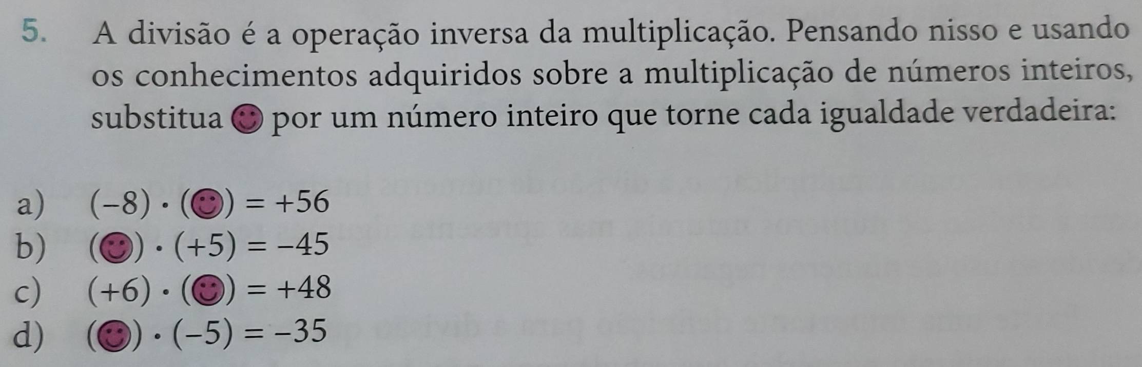 A divisão é a operação inversa da multiplicação. Pensando nisso e usando
os conhecimentos adquiridos sobre a multiplicação de números inteiros,
substitua O por um número inteiro que torne cada igualdade verdadeira:
a) (-8)· (odot )=+56
b) (odot )· (+5)=-45
c) (+6)· (odot )=+48
d) (odot )· (-5)=-35