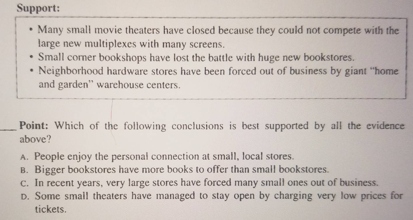 Support:
Many small movie theaters have closed because they could not compete with the
large new multiplexes with many screens.
Small corner bookshops have lost the battle with huge new bookstores.
Neighborhood hardware stores have been forced out of business by giant “home
and garden'' warehouse centers.
_Point: Which of the following conclusions is best supported by all the evidence
above?
A. People enjoy the personal connection at small, local stores.
B. Bigger bookstores have more books to offer than small bookstores.
C. In recent years, very large stores have forced many small ones out of business.
D. Some small theaters have managed to stay open by charging very low prices for
tickets.