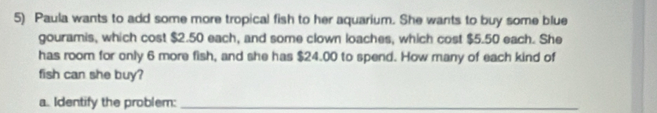 Paula wants to add some more tropical fish to her aquarium. She wants to buy some blue 
gouramis, which cost $2.50 each, and some clown loaches, which cost $5.50 each. She 
has room for only 6 more fish, and she has $24.00 to spend. How many of each kind of 
fish can she buy? 
a. Identify the problem:_