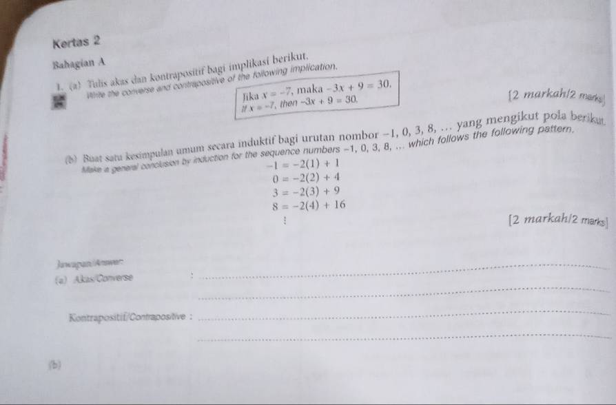 Kertas 2
Bahagian A
L (a) Tulis akas dan kontrapositif bagi implikasi berikut.
Virite the converse and contrepositive of the following implication.
Jika x=-7, , maka -3x+9=30.
ifx=-7 , then -3x+9=30
[2 markah/2 marks]
(b) Buat satu kesimpulan umum secara induktif bagi urutan nombor −1, 0, 3, 8, . yang mengikut pola beriku.
Make a general conclusion by induction for the sequence numbers -1, 0, 3, 8, ... which follows the following pattern,
-1=-2(1)+1
0=-2(2)+4
3=-2(3)+9
8=-2(4)+16
[2 markah/2 marks]
Jawapan/Answer:
_
(a) Akas/Converse :
_
Kontrapositif/Contrapositive :
_
_
(b)