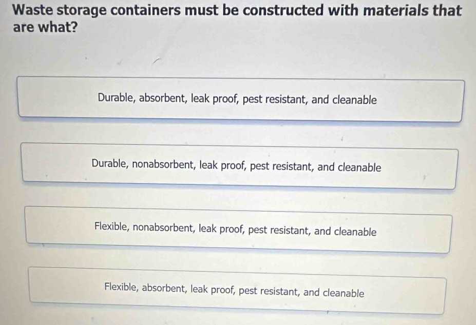 Waste storage containers must be constructed with materials that
are what?
Durable, absorbent, leak proof, pest resistant, and cleanable
Durable, nonabsorbent, leak proof, pest resistant, and cleanable
Flexible, nonabsorbent, leak proof, pest resistant, and cleanable
Flexible, absorbent, leak proof, pest resistant, and cleanable