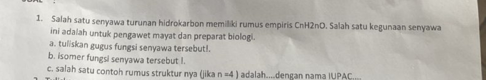 Salah satu senyawa turunan hidrokarbon memiliki rumus empiris CnH2nO. Salah satu kegunaan senyawa 
ini adalah untuk pengawet mayat dan preparat biologi. 
a. tuliskan gugus fungsi senyawa tersebut!. 
b. isomer fungsi senyawa tersebut I. 
c. salah satu contoh rumus struktur nya (jika n=4) adalah....dengan nama IUPAC....