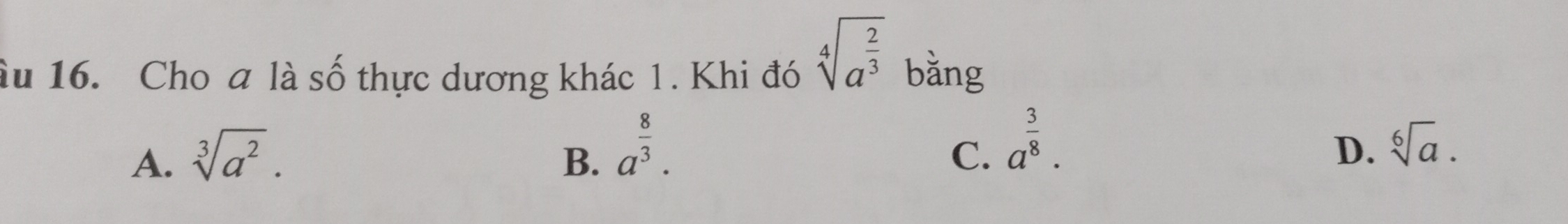 sqrt[4](a^(frac 2)3)
âu 16. Cho a là số thực dương khác 1. Khi đó bằng
C. a^(frac 3)8.
D.
A. sqrt[3](a^2). B. a^(frac 8)3. sqrt[6](a).