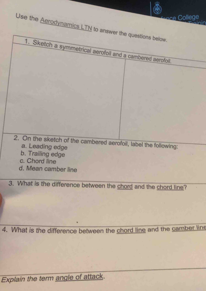 College 
Use the Aerodynamics LTN to answer the questions below. 
1. Sketch a symmetrical aerofoil and a cambered aerofoil. 
2. On the sketch of the cambered aerofoil, label the following: 
a. Leading edge 
b. Trailing edge 
c. Chord line 
d. Mean camber line 
3. What is the difference between the chord and the chord line? 
4. What is the difference between the chord line and the camber line 
Explain the term angle of attack.