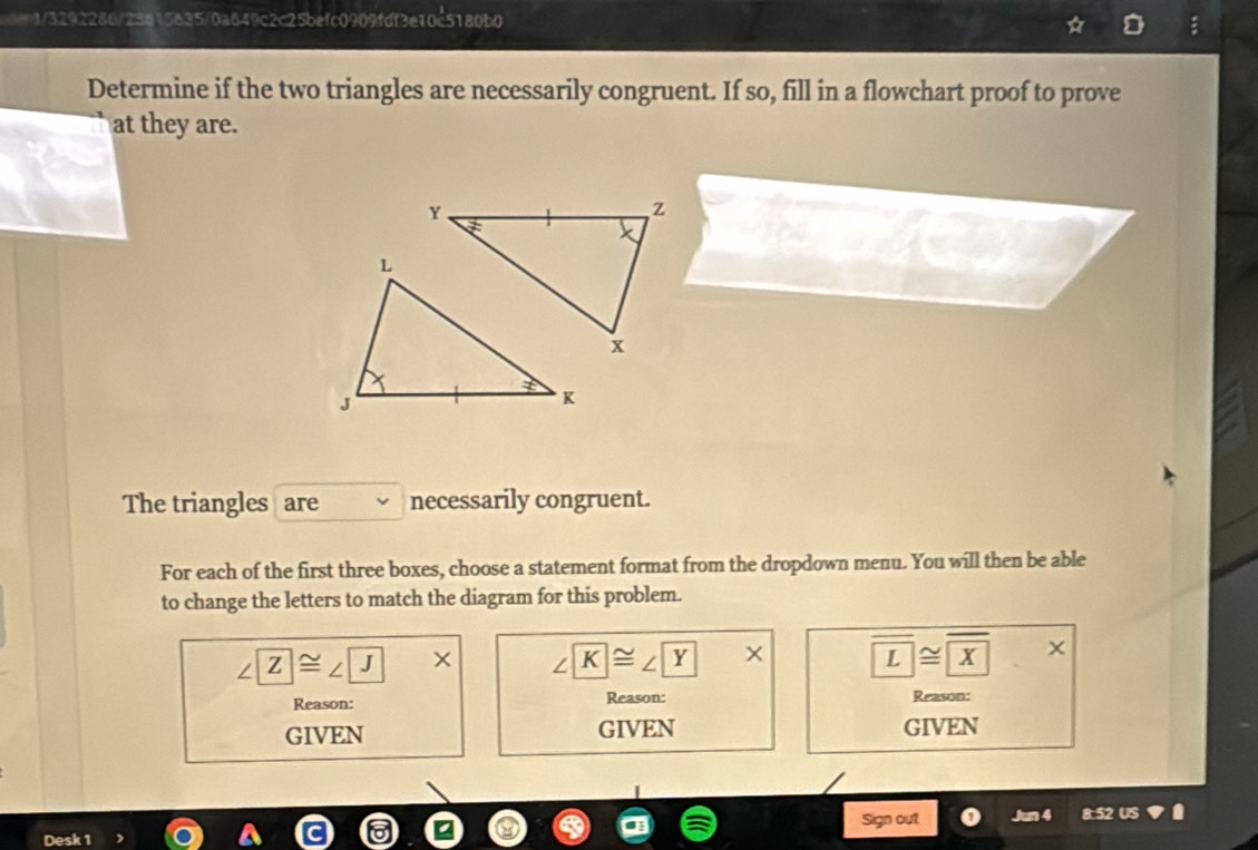 edent/3292286/23615635/0a649c2c25befc0909fdf3e10c5180b0
Determine if the two triangles are necessarily congruent. If so, fill in a flowchart proof to prove
at they are.
The triangles are necessarily congruent.
For each of the first three boxes, choose a statement format from the dropdown menu. You will then be able
to change the letters to match the diagram for this problem.
∠ □ ≌ ∠ JX>* X ∠ K≌ ∠ Y* overline L≌ overline X.X
Reason: Reason: Reason:
GIVEN GIVEN GIVEN
Sign out Jun 4 8:52 US
Desk 1