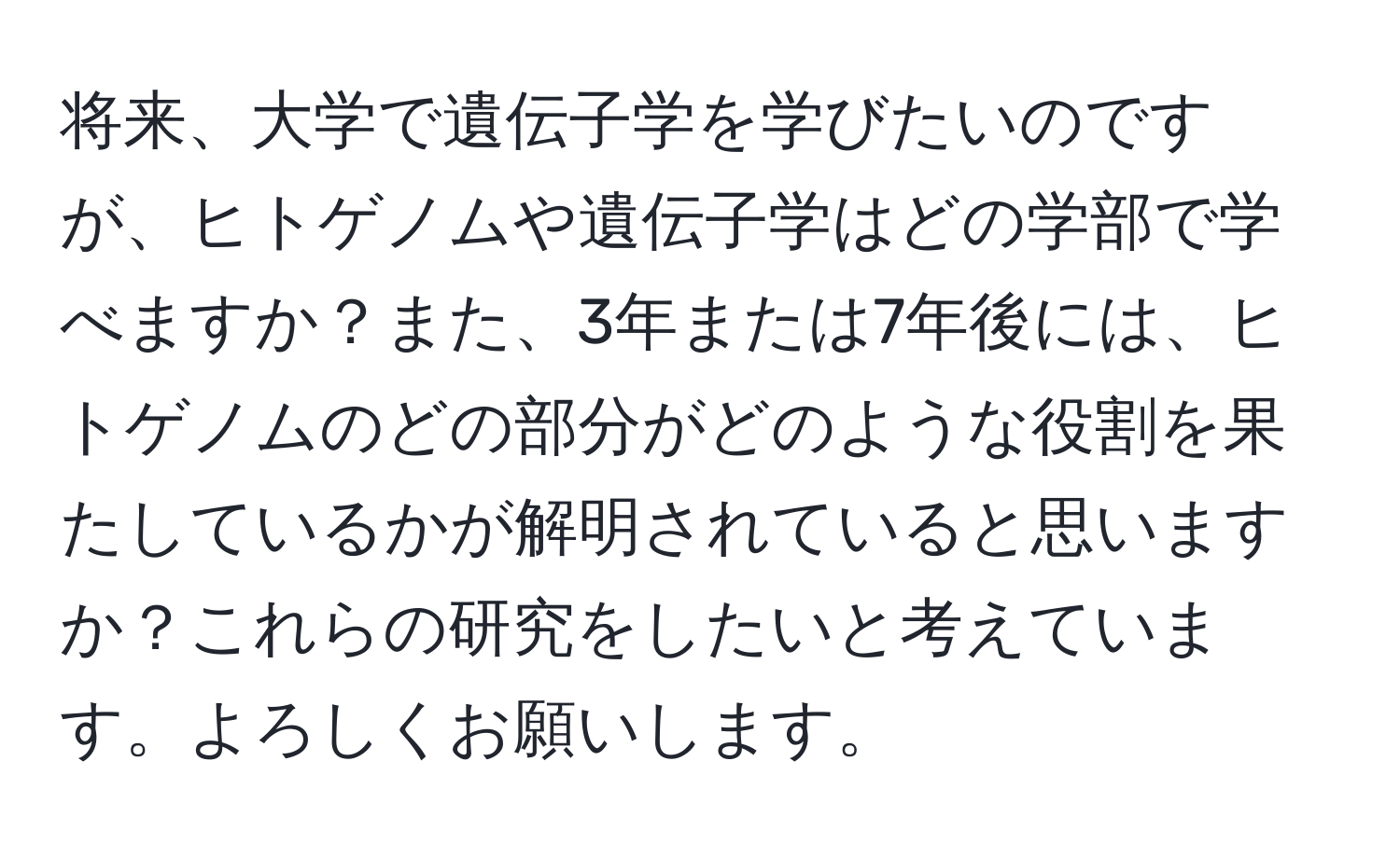 将来、大学で遺伝子学を学びたいのですが、ヒトゲノムや遺伝子学はどの学部で学べますか？また、3年または7年後には、ヒトゲノムのどの部分がどのような役割を果たしているかが解明されていると思いますか？これらの研究をしたいと考えています。よろしくお願いします。