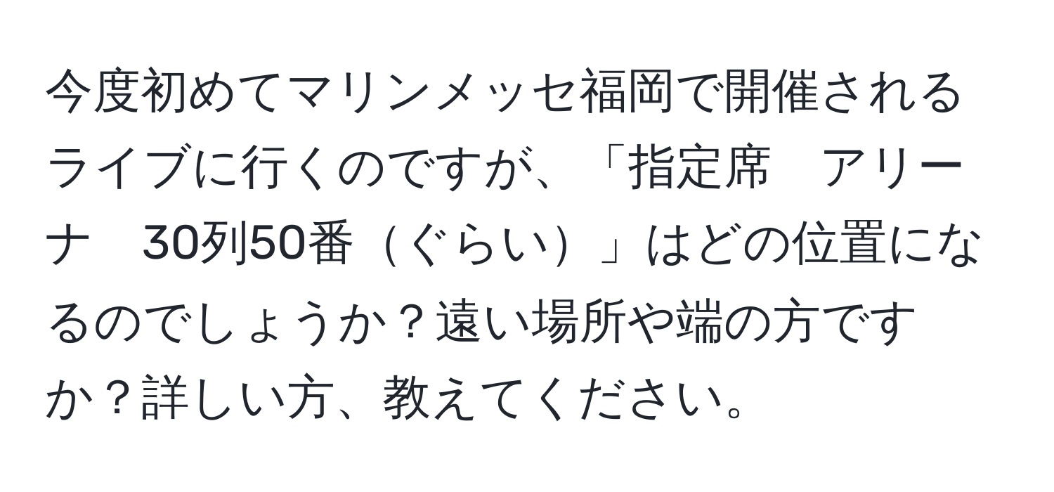 今度初めてマリンメッセ福岡で開催されるライブに行くのですが、「指定席　アリーナ　30列50番ぐらい」はどの位置になるのでしょうか？遠い場所や端の方ですか？詳しい方、教えてください。