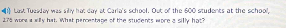 ) Last Tuesday was silly hat day at Carla's school. Out of the 600 students at the school,
276 wore a silly hat. What percentage of the students wore a silly hat?