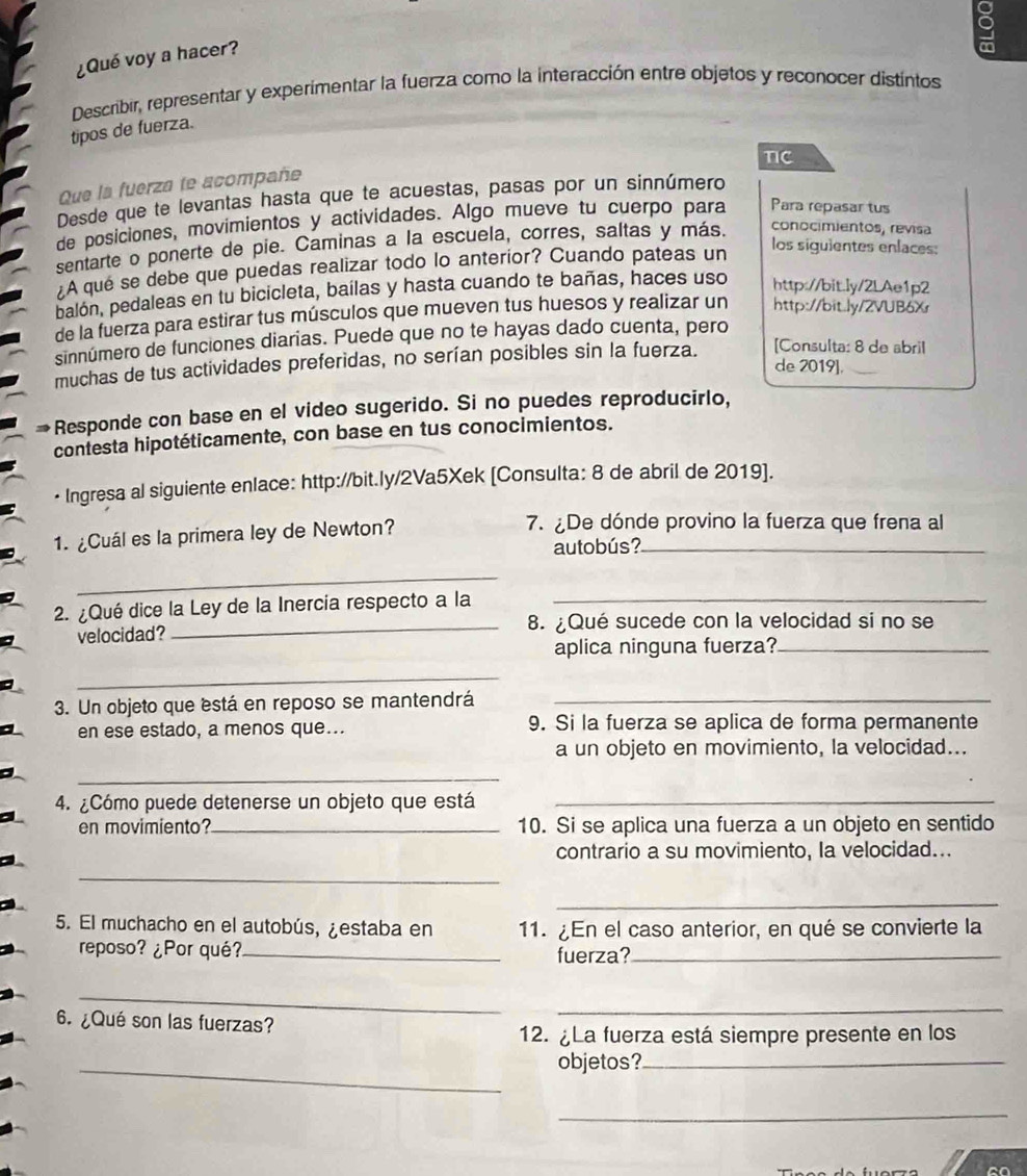 9
¿Qué voy a hacer?
Describir, representar y experimentar la fuerza como la interacción entre objetos y reconocer distintos
tipos de fuerza.
nc
Que la fuerza te acompañe
Desde que te levantas hasta que te acuestas, pasas por un sinnúmero
de posiciones, movimientos y actividades. Algo mueve tu cuerpo para Para repasar tus
sentarte o ponerte de pie. Caminas a la escuela, corres, saltas y más. conocimientos, revisa
A que se debe que puedas realizar todo lo anterior? Cuando pateas un
los siguientes enlaces:
balón, pedaleas en tu bicicleta, bailas y hasta cuando te bañas, haces uso http://bit.ly/2LAe1p2
de la fuerza para estirar tus músculos que mueven tus huesos y realizar un http://bit.ly/2VUB6Xr
sinnúmero de funciones diarias. Puede que no te hayas dado cuenta, pero
muchas de tus actividades preferidas, no serían posibles sin la fuerza. [Consulta: 8 de abril
de 2019].
Responde con base en el video sugerido. Si no puedes reproducirlo,
contesta hipotéticamente, con base en tus conocimientos.
• Ingresa al siguiente enlace: http://bit.ly/2Va5Xek [Consulta: 8 de abril de 2019].
1. ¿Cuál es la primera ley de Newton?_
7. ¿De dónde provino la fuerza que frena al
autobús?
_
2. ¿Qué dice la Ley de la Inercia respecto a la_
velocidad? _8. ¿Qué sucede con la velocidad si no se
aplica ninguna fuerza?_
_
3. Un objeto que está en reposo se mantendrá_
en ese estado, a menos que... 9. Si la fuerza se aplica de forma permanente
a un objeto en movimiento, la velocidad...
_
4. ¿Cómo puede detenerse un objeto que está_
en movimiento?_ 10. Si se aplica una fuerza a un objeto en sentido
contrario a su movimiento, la velocidad...
_
_
5. El muchacho en el autobús, ¿estaba en 11. ¿En el caso anterior, en qué se convierte la
reposo? ¿Por qué? _fuerza?_
_
_
6. ¿Qué son las fuerzas?
12. ¿La fuerza está siempre presente en los
_
objetos?_
_