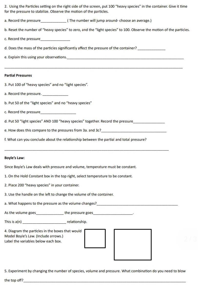 Using the Particles setting on the right side of the screen, put 100 “heavy species” in the container. Give it time 
for the pressure to stabilize. Observe the motion of the particles. 
a. Record the pressure_ ( The number will jump around- choose an average.) 
b. Reset the number of “heavy species” to zero, and the “light species” to 100. Observe the motion of the particles. 
c. Record the pressure_ 
d. Does the mass of the particles significantly affect the pressure of the container?_ 
e. Explain this using your observations_ 
_ 
Partial Pressures 
3. Put 100 of “heavy species” and no “light species”. 
a. Record the pressure._ 
b. Put 50 of the “light species” and no “heavy species” 
c. Record the pressure 
_ 
d. Put 50 “light species” AND 100 “heavy species” together. Record the pressure_ 
e. How does this compare to the pressures from 3a. and 3c?_ 
f. What can you conclude about the relationship between the partial and total pressure? 
_ 
Boyle’s Law: 
Since Boyle’s Law deals with pressure and volume, temperature must be constant. 
1. On the Hold Constant box in the top right, select temperature to be constant. 
2. Place 200 “heavy species” in your container. 
3. Use the handle on the left to change the volume of the container. 
a. What happens to the pressure as the volume changes?_ 
As the volume goes,_ the pressure goes_ 
This is a(n)_ relationship. 
4. Diagram the particles in the boxes that would 
Model Boyle’s Law. (Include arrows.) 
Label the variables below each box. 2/3
5. Experiment by changing the number of species, volume and pressure. What combination do you need to blow 
the top off?_