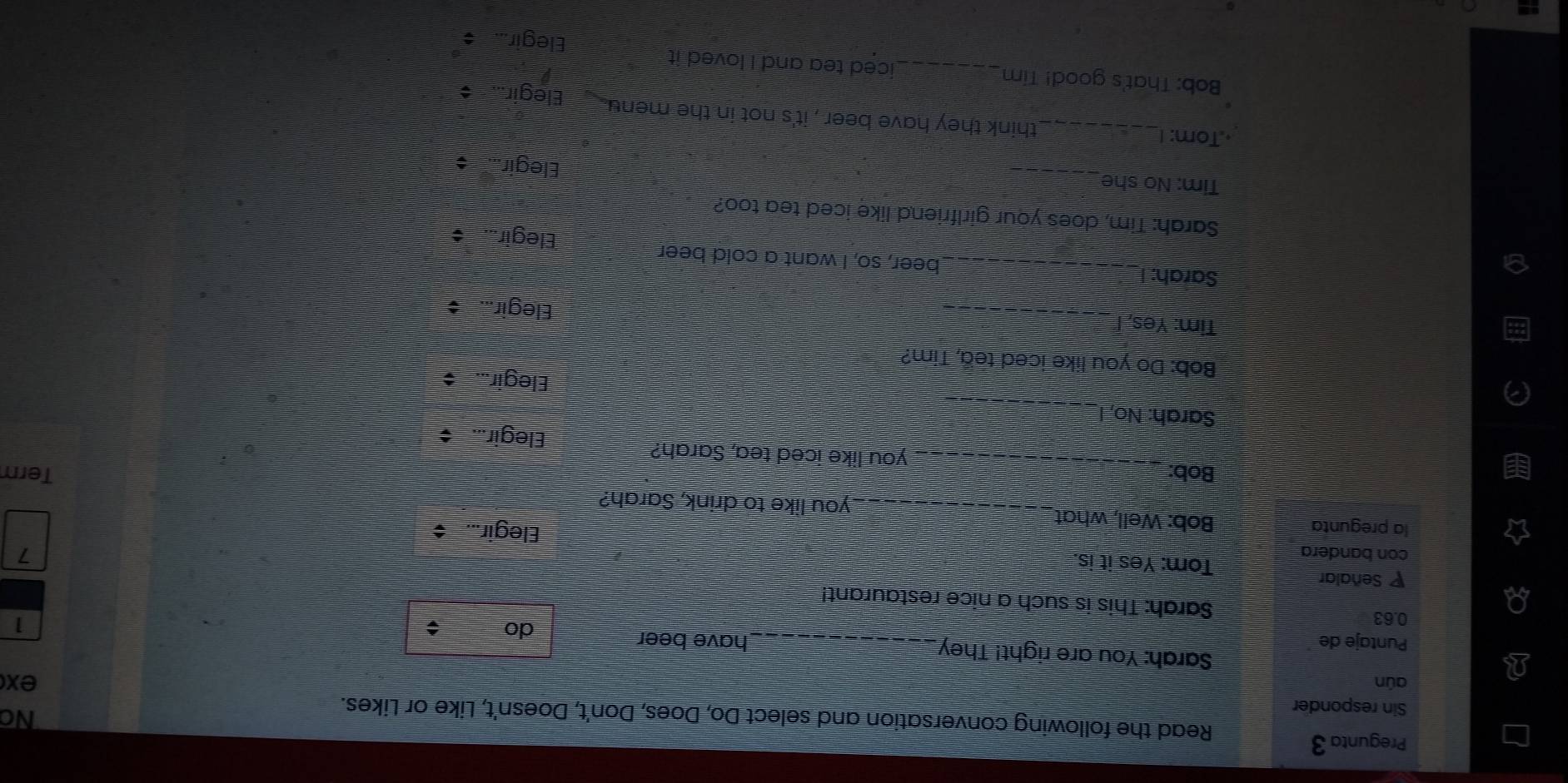 Pregunta 3 
Read the following conversation and select Do, Does, Don't, Doesn't, Like or Likes. 
Sin responder 
No 
aún ex 
Sarah: You are right! They 
Puntaje de _have beer 
do ; 
1
0.63 Sarah: This is such a nice restaurant! 
P Señalar Tom: Yes it is. 
1 
con bandera Elegir... $ 
la pregunta Bob: Well, what_ _you like to drink, Sarah? Term 
Bob: _you like iced tea, Sarah? 
Elegir... 
_ 
Sarah: No, 
Elegir... $ 
Bob: Do you like iced tea, Tim? 
Tim: Yes, I_ 
Elegir... 
Sarah: I_ beer, so, I want a cold beer 
Elegir... $ 
Sarah: Tim, does your girlfriend like iced tea too? 
_ 
Tim: No she 
Elegir... $ 
·,Tom: !_ think they have beer , it's not in the menu . Elegir... 
Bob: That's good! Tim _iced tea and I loved it 
Elegir...