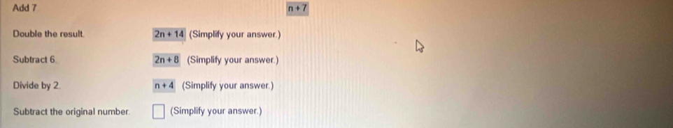 Add 7 n+7
Double the result 2n+14 (Simplify your answer.)
Subtract 6 2n+8 (Simplify your answer.)
Divide by 2. n+4 (Simplify your answer.)
Subtract the original number. (Simplify your answer.)