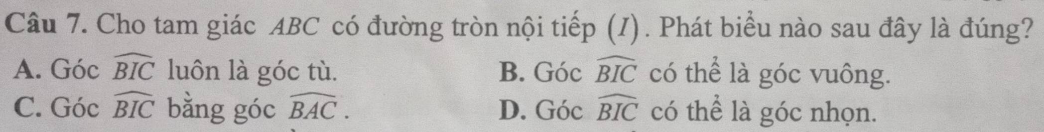 Cho tam giác ABC có đường tròn nội tiếp (I). Phát biểu nào sau đây là đúng?
A. Góc widehat BIC luôn là góc tù. B. Gocwidehat BIC có thể là góc vuông.
C. Góc widehat BIC bằng góc widehat BAC. D. Gocwidehat BIC có thể là góc nhọn.