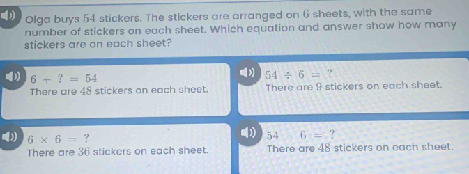 Olga buys 54 stickers. The stickers are arranged on 6 sheets, with the same
number of stickers on each sheet. Which equation and answer show how many
stickers are on each sheet?
6+?=54
D 54/ 6= ?
There are 48 stickers on each sheet. There are 9 stickers on each sheet.
6* 6= ?
54-6= ?
There are 36 stickers on each sheet. There are 48 stickers on each sheet.