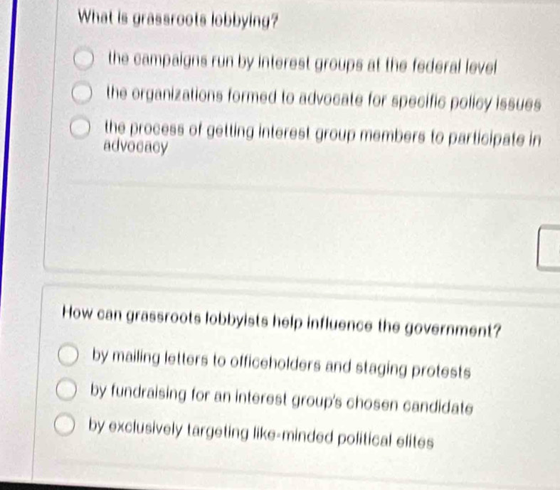 What is grassroots lobbying?
the campaigns run by interest groups at the federal level
the organizations formed to advocate for specific policy issues
the process of getting interest group members to participate in
advocacy
How can grassroots lobbyists help influence the government?
by mailing letters to officeholders and staging protests
by fundraising for an interest group's chosen candidate
by exclusively targeting like-minded political elites