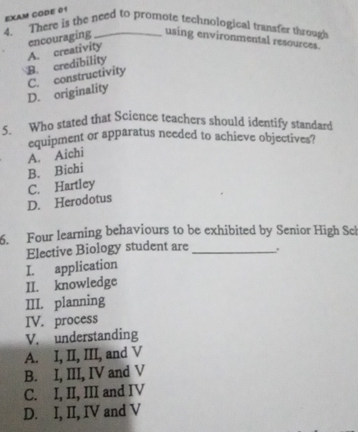 EXAM CODE 01
4. There is the need to promote technological transfer through
encouraging using environmental resources.
A. creativity
B. credibility
C. constructivity
D. originality
5. Who stated that Science teachers should identify standard
equipment or apparatus needed to achieve objectives?
A. Aichi
B、 Bichí
C. Hartley
D. Herodotus
6. Four learning behaviours to be exhibited by Senior High Sch
Elective Biology student are_
I. application
II. knowledge
III. planning
IV. process
V. understanding
A. I, II, III, and V
B. I, III, IV and V
C. I, II, III and IV
D. I, II, IV and V