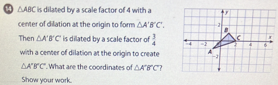 14 △ ABC is dilated by a scale factor of 4 with a 
center of dilation at the origin to form △ A'B'C'. 
Then △ A'B'C' is dilated by a scale factor of  3/4 
with a center of dilation at the origin to create
△ A''B''C''. What are the coordinates of △ A''B''C'' 7 
Show your work.