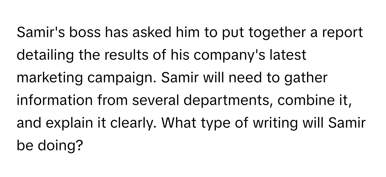 Samir's boss has asked him to put together a report detailing the results of his company's latest marketing campaign. Samir will need to gather information from several departments, combine it, and explain it clearly. What type of writing will Samir be doing?