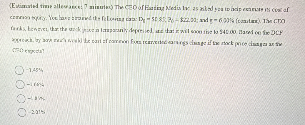 (Estimated time allowance: 7 minutes) The CEO of Harding Media Inc. as asked you to help estimate its cost of
common equity. You have obtained the following data: D_0=$0.85; P_0=$22.00; and g=6.00% (constant). The CEO
thinks, however, that the stock price is temporarily depressed, and that it will soon rise to $40.00. Based on the DCF
approach, by how much would the cost of common from reinvested earnings change if the stock price changes as the
CEO expects?
−1.49%
−1.66%
−1.85%
-2.03%