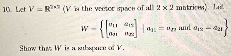 Let V=R^(2* 2) (V is the vector space of all 2* 2 matrices). Let
W=beginarrayl beginbmatrix a_11&a_12 a_21&a_22endbmatrix |a_11=a_22 and a_12=a_21
Show that W is a subspace of V.