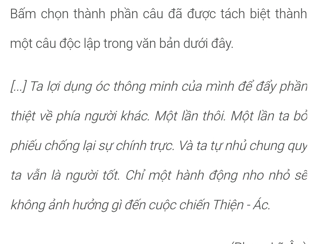 Bấm chọn thành phần câu đã được tách biệt thành 
một câu độc lập trong văn bản dưới đây. 
[...] Ta lợi dụng óc thông minh của mình để đẩy phần 
thiệt về phía người khác. Một lần thôi. Một lần ta bỏ 
phiếu chống lại sự chính trực. Và ta tự nhủ chung quy 
ta vẫn là người tốt. Chỉ một hành động nho nhỏ sẽ 
không ảnh hưởng gì đến cuộc chiến Thiện - Ác.