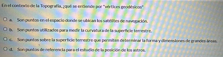 En el contexto de la Topografía, ¿qué se entiende por "vértices geodésicos"
a. Son puntos en el espacio donde se ubican los satélites de navegación.
b. Son puntos utilizados para medir la curvatura de la superfcie terrestre.
c. Son puntos sobre la superficie terrestre que permiten determinar la forma y dimensiones de grandes áreas.
d. Son puntos de referencia para el estudio de la posición de los astros.