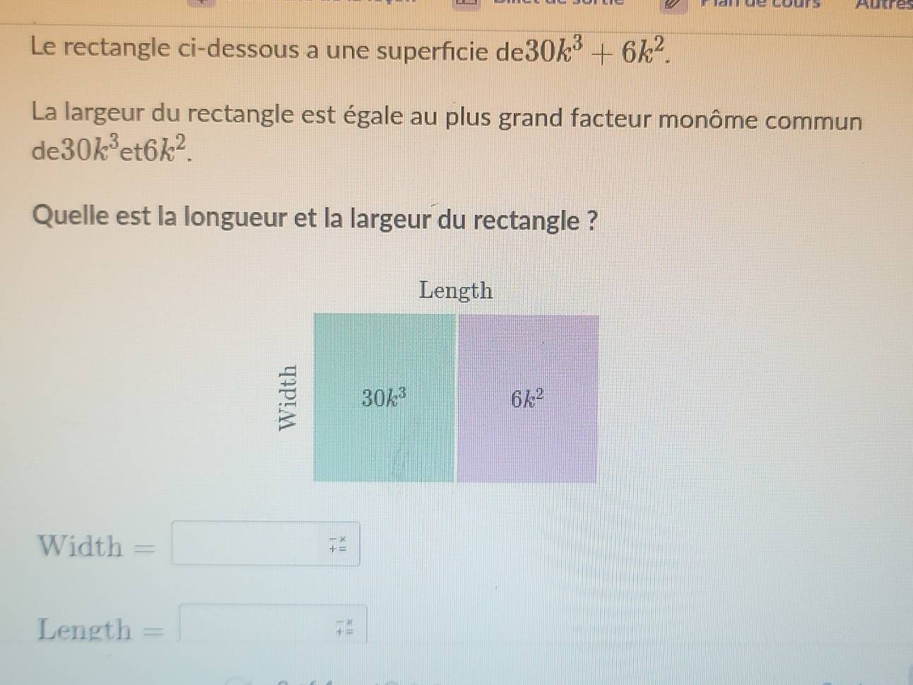 Autre:
Le rectangle ci-dessous a une superfcie de 30k^3+6k^2.
La largeur du rectangle est égale au plus grand facteur monôme commun
de 30k^3et6k^2.
Quelle est la longueur et la largeur du rectangle ?
Width =□ (_+)^(-x)
Length =□ 