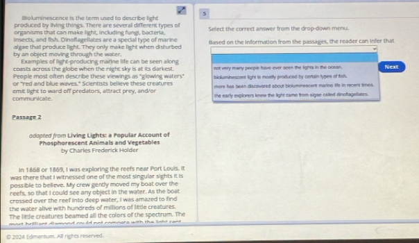 Bioluminescence is the term used to describe light 5
produced by living things. There are several different types of Select the correct answer from the drop-down menu.
organisms that can make light, including fungi, bacteria,
insects, and fish. Dinoflagellates are a special type of marine
algae that produce light. They only make light when disturbed Based on the information from the passages, the reader can infer that
by an object moving through the water.
Examples of light-producing marine life can be seen along
coasts across the globe when the night sky is at its darkest.
People most often describe these viewings as "glowing waters" not very many people have ever seen the lights in the ocean. Next
or "red and blue waves." Scientists believe these creatures bioluminescent light is mositly produced by certain types of fisls.
emit light to ward off predators, attract prey, and/or more has been discovered about bioluminescent marine life in recent times.
communicate. the early explorers knew the light came from aigae called dinofageliates.
Passage 2
odopted from Living Lights: a Popular Account of
Phosphorescent Animals and Vegetables
by Charles Frederick Holder
In 1868 or 1869, I was exploring the reefs near Port Louis. It
was there that I witnessed one of the most singular sights it is
possible to believe. My crew gendly moved my boat over the
reefs, so that I could see any object in the water. As the boat
crossed over the reef into deep water, I was amazed to find
the water alive with hundreds of millions of little creatures.
The little creatures beamed all the colors of the spectrum. The
© 2024 Edmentum. All rights reserved.