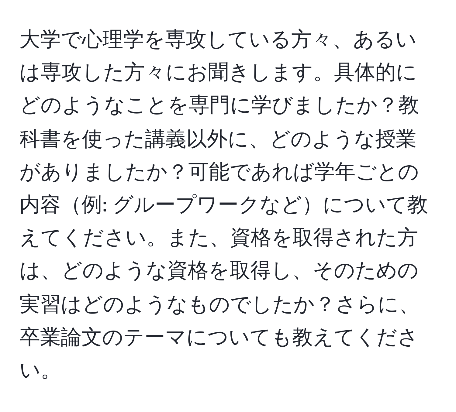 大学で心理学を専攻している方々、あるいは専攻した方々にお聞きします。具体的にどのようなことを専門に学びましたか？教科書を使った講義以外に、どのような授業がありましたか？可能であれば学年ごとの内容例: グループワークなどについて教えてください。また、資格を取得された方は、どのような資格を取得し、そのための実習はどのようなものでしたか？さらに、卒業論文のテーマについても教えてください。