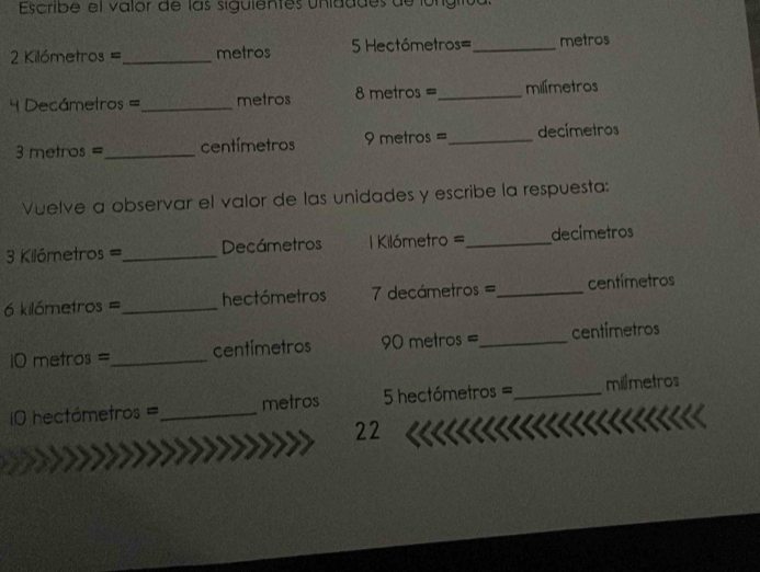 Escribe el valor de las siguientes unidddes de longiió
Kilómetros = _ metros 5 Hectómetros=_  metros
Decámetros =_  metros 8 metros =_  milímetros
metros =_  centímetros 9 metros =_  decímetros
Vuelve a observar el valor de las unidades y escribe la respuesta: 
3 Kilómetros =_  Decámetros == Kilómetro =_  decímetros
6 kilómetros =_  hectómetros decámetros ==_  centímetros
10 metros =_  centímetros 90 metros =_  centímetros
=0 hectómetros =_  metros hectómetros =_  milimetros
22