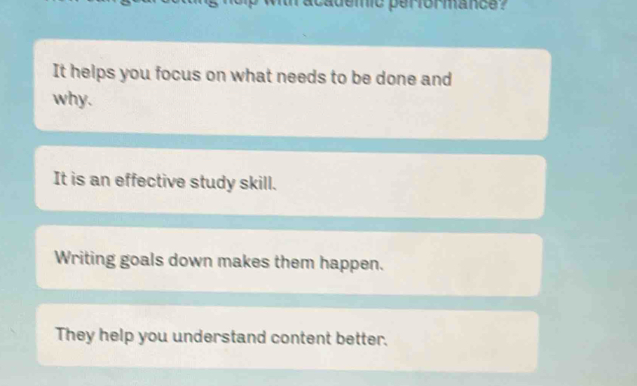 academic performance ? 
It helps you focus on what needs to be done and 
why. 
It is an effective study skill. 
Writing goals down makes them happen. 
They help you understand content better.