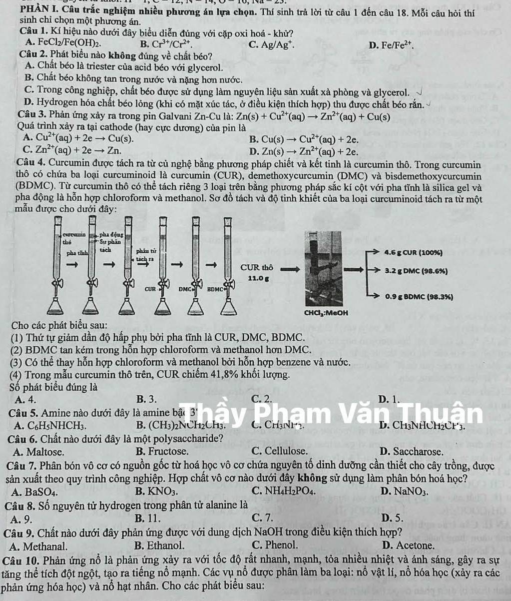 PHÀN I. Câu trắc nghiệm nhiều phương án lựa chọn. Thí sinh trả lời từ câu 1 đến câu 18. Mỗi câu hỏi thí
sinh chỉ chọn một phương án.
Câu 1. Kí hiệu nào dưới đây biểu diễn đúng với cặp oxi hoá - khử?
A. FeCl_2/ /Fe(OH)_2. B. Cr^(3+)/Cr^(2+). C. Ag/Ag^+. D. Fe/Fe^(2+).
Câu 2. Phát biểu nào không đúng về chất béo?
A. Chất béo là triester của acid béo với glycerol.
B. Chất béo không tan trong nước và nặng hơn nước.
C. Trong công nghiệp, chất béo được sử dụng làm nguyên liệu sản xuất xà phòng và glycerol.
D. Hydrogen hóa chất béo lỏng (khi có mặt xúc tác, ở điều kiện thích hợp) thu được chất béo rắn.
Câu 3. Phản ứng xảy ra trong pin Galvani Zn-Cu là: Zn(s)+Cu^(2+)(aq)to Zn^(2+)(aq)+Cu(s)
Quá trình xảy ra tại cathode (hay cực dương) của pin là
A. Cu^(2+)(aq)+2eto Cu(s). B. Cu(s)to Cu^(2+)(aq)+2e.
C. Zn^(2+)(aq)+2eto Zn. D. Zn(s)to Zn^(2+)(aq)+2e.
Câu 4. Curcumin được tách ra từ củ nghệ bằng phương pháp chiết và kết tinh là curcumin thô. Trong curcumin
thô có chứa ba loại curcuminoid là curcumin (CUR), demethoxycurcumin (DMC) và bisdemethoxycurcumin
(BDMC). Từ curcumin thô có thể tách riêng 3 loại trên bằng phương pháp sắc kí cột với pha tĩnh là silica gel và
pha động là hỗn hợp chloroform và methanol. Sơ đồ tách và độ tinh khiết của ba loại curcuminoid tách ra từ một
Cho các phát biểu sau:
(1) Thứ tự giảm dần độ hấp phụ bởi pha tĩnh là CUR, DMC, BDMC.
(2) BDMC tan kém trong hỗn hợp chloroform và methanol hơn DMC.
(3) Có thể thay hỗn hợp chloroform và methanol bởi hỗn hợp benzene và nước.
(4) Trong mẫu curcumin thô trên, CUR chiếm 41,8% khối lượng.
Số phát biểu đúng là
A. 4. B. 3. C. 2. D. 1.
Câu 5. Amine nào dưới đây là amine bậ 3''
A. C₆H₅NHCH3. B. (CH3)2NCH2CH3. C. CH3NH2. D. CH3NHCH₂CH3.
Câu 6. Chất nào dưới đây là một polysaccharide?
A. Maltose. B. Fructose. C. Cellulose. D. Saccharose.
Câu 7. Phân bón vô cơ có nguồn gốc từ hoá học vô cơ chứa nguyên tố dinh dưỡng cần thiết cho cây trồng, được
sản xuất theo quy trình công nghiệp. Hợp chất vô cơ nào dưới đây không sử dụng làm phân bón hoá học?
A. BaSO₄. B. KNO_3. C. NH_4H_2PO_4. D. N sqrt(a)NO_3.
Câu 8. Số nguyên tử hydrogen trong phân tử alanine là
A. 9. B. 11. C. 7. D. 5.
Câu 9. Chất nào dưới đây phản ứng được với dung dịch NaOH trong điều kiện thích hợp?
A. Methanal. B. Ethanol. C. Phenol. D. Acetone.
Câu 10. Phản ứng nổ là phản ứng xảy ra với tốc độ rất nhanh, mạnh, tỏa nhiều nhiệt và ánh sáng, gây ra sự
tăng thể tích đột ngột, tạo ra tiếng nổ mạnh. Các vụ nổ được phân làm ba loại: nổ vật lí, nổ hóa học (xảy ra các
phản ứng hóa học) và nổ hạt nhân. Cho các phát biểu sau: