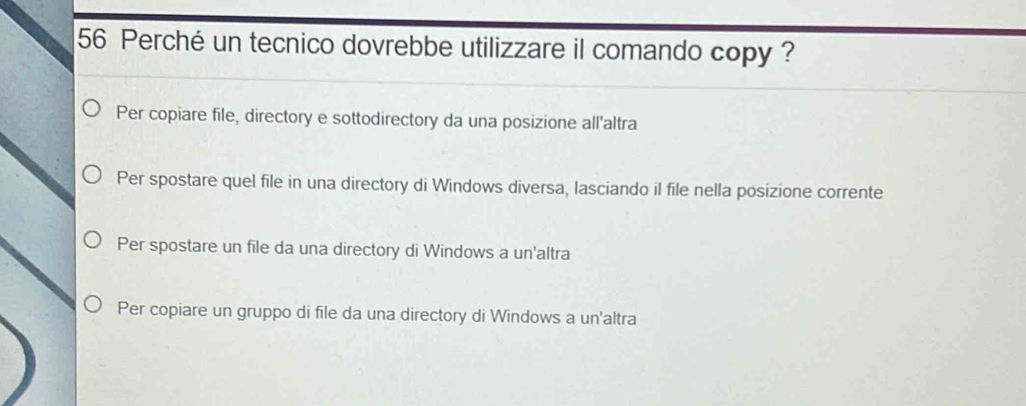 Perché un tecnico dovrebbe utilizzare il comando copy ?
Per copiare file, directory e sottodirectory da una posizione all'altra
Per spostare quel file in una directory di Windows diversa, lasciando il file nella posizione corrente
Per spostare un file da una directory di Windows a un'altra
Per copiare un gruppo di file da una directory di Windows a un'altra