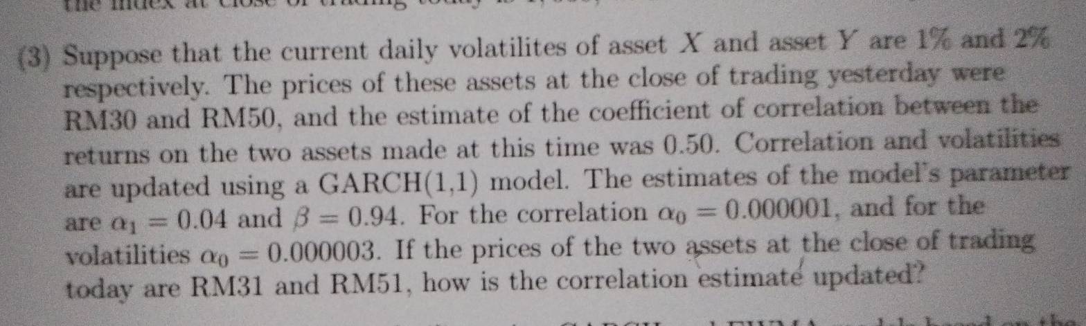 (3) Suppose that the current daily volatilites of asset X and asset Y are 1% and 2%
respectively. The prices of these assets at the close of trading yesterday were
RM30 and RM50, and the estimate of the coefficient of correlation between the 
returns on the two assets made at this time was 0.50. Correlation and volatilities 
are updated using a GARCH (1,1) model. The estimates of the model's parameter 
are alpha _1=0.04 and beta =0.94. For the correlation alpha _0=0.000001 , and for the 
volatilities a_0=0.000003. If the prices of the two assets at the close of trading 
today are RM31 and RM51, how is the correlation estimate updated?